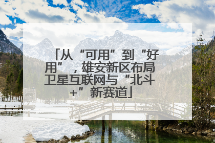 从“可用”到“好用”，雄安新区布局卫星互联网与“北斗+”新赛道