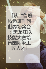 从“鲁班特色班”到世界领奖台：黑龙江以技能大赛培育国际级工匠人才