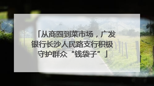 从商圈到菜市场，广发银行长沙人民路支行积极守护群众“钱袋子”