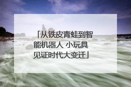从铁皮青蛙到智能机器人 小玩具见证时代大变迁