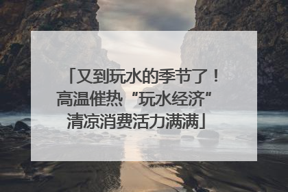 又到玩水的季节了！高温催热“玩水经济” 清凉消费活力满满