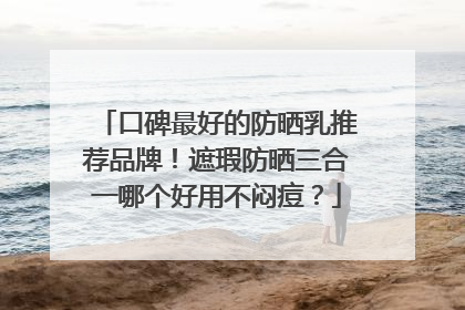 口碑最好的防晒乳推荐品牌！遮瑕防晒三合一哪个好用不闷痘？