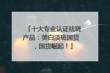 十大专业认证祛斑产品：美白淡斑国货，国货崛起！