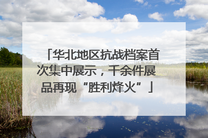 华北地区抗战档案首次集中展示，千余件展品再现“胜利烽火”