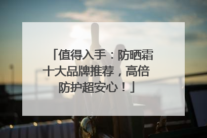 值得入手：防晒霜十大品牌推荐，高倍防护超安心！