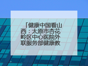 健康中国看山西：太原市杏花岭区中心医院外联服务部健康教育活动纪实
