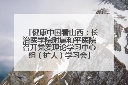 健康中国看山西：长治医学院附属和平医院召开党委理论学习中心组（扩大）学习会