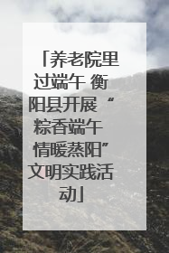 养老院里过端午 衡阳县开展“粽香端午 情暖蒸阳”文明实践活动
