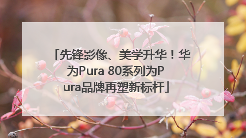 先锋影像、美学升华！华为Pura 80系列为Pura品牌再塑新标杆