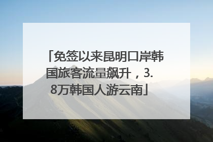 免签以来昆明口岸韩国旅客流量飙升，3.8万韩国人游云南