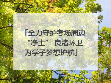 全力守护考场周边“净土” 良渚环卫为学子梦想护航