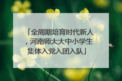 全周期培育时代新人，河南师大大中小学生集体入党入团入队