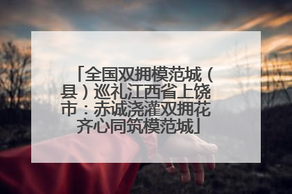 全国双拥模范城（县）巡礼江西省上饶市：赤诚浇灌双拥花 齐心同筑模范城