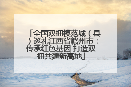 全国双拥模范城（县）巡礼江西省赣州市：传承红色基因 打造双拥共建新高地