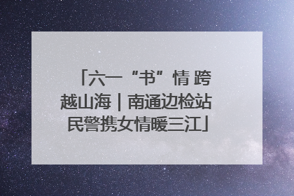 六一“书”情 跨越山海｜南通边检站民警携女情暖三江