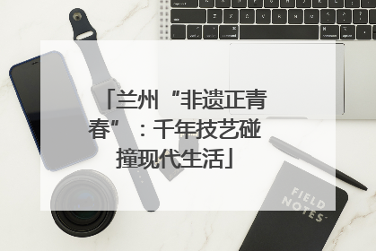 兰州“非遗正青春”：千年技艺碰撞现代生活