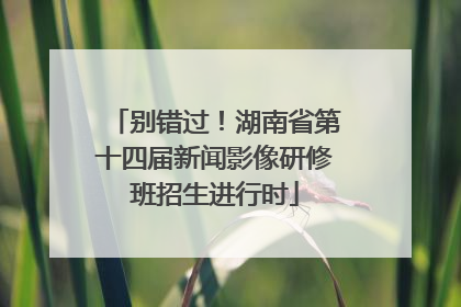 别错过！湖南省第十四届新闻影像研修班招生进行时