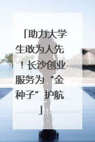 助力大学生敢为人先！长沙创业服务为“金种子”护航