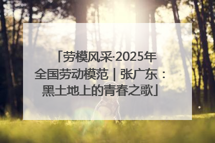 劳模风采·2025年全国劳动模范｜张广东：黑土地上的青春之歌