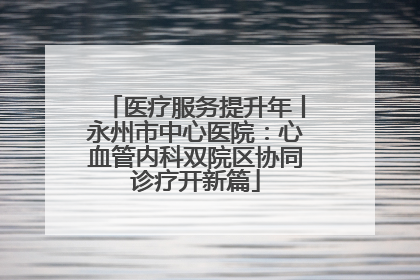 医疗服务提升年丨永州市中心医院：心血管内科双院区协同诊疗开新篇