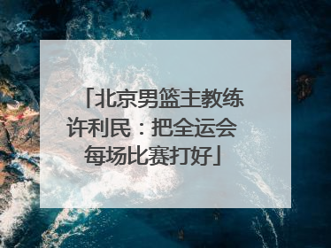 北京男篮主教练许利民：把全运会每场比赛打好
