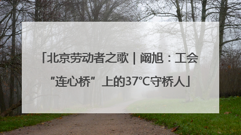 北京劳动者之歌｜阚旭：工会“连心桥”上的37℃守桥人