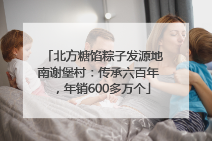 北方糖馅粽子发源地南谢堡村：传承六百年，年销600多万个