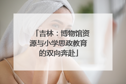 吉林：博物馆资源与小学思政教育的双向奔赴