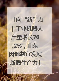 向“新”力｜工业机器人产量增长76.2%，山东因地制宜发展新质生产力
