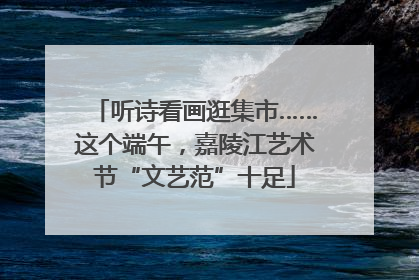 听诗看画逛集市……这个端午，嘉陵江艺术节“文艺范”十足