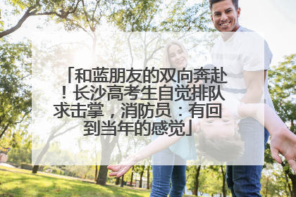 和蓝朋友的双向奔赴！长沙高考生自觉排队求击掌，消防员：有回到当年的感觉