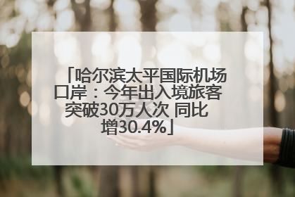 哈尔滨太平国际机场口岸：今年出入境旅客突破30万人次 同比增30.4%