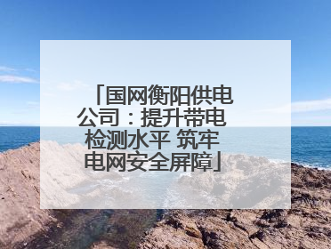 国网衡阳供电公司：提升带电检测水平 筑牢电网安全屏障