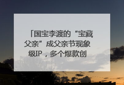 国宝李渡的“宝藏父亲”成父亲节现象级IP，多个爆款创造数千万流量