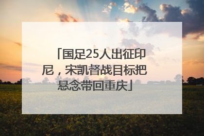 国足25人出征印尼，宋凯督战目标把悬念带回重庆