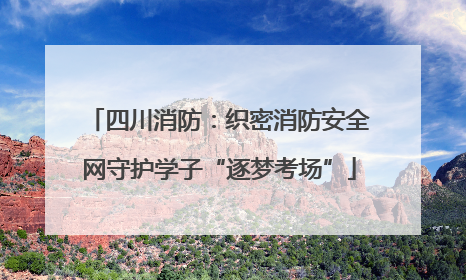 四川消防：织密消防安全网守护学子“逐梦考场”