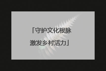 守护文化根脉 激发乡村活力