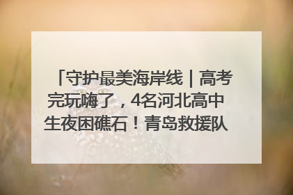 守护最美海岸线｜高考完玩嗨了，4名河北高中生夜困礁石！青岛救援队火速出动救上岸