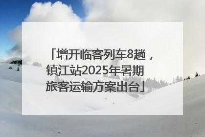 增开临客列车8趟，镇江站2025年暑期旅客运输方案出台
