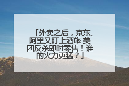 外卖之后，京东、阿里又盯上酒旅 美团反杀即时零售！谁的火力更猛？