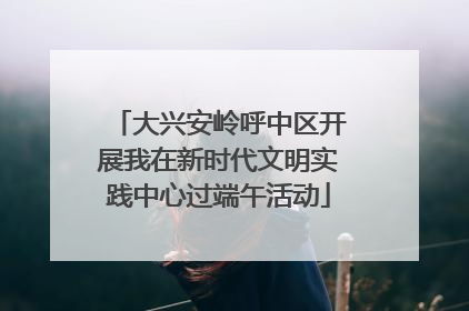 大兴安岭呼中区开展我在新时代文明实践中心过端午活动