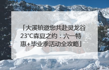 大溪镇邀您共赴灵龙谷23℃森夏之约：六一特惠+毕业季活动全攻略