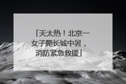 天太热！北京一女子爬长城中暑，消防紧急救援