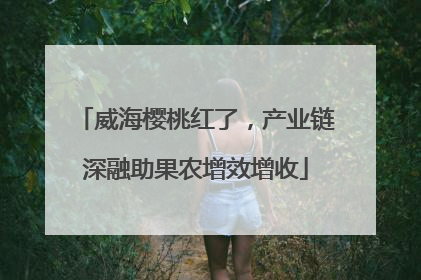 威海樱桃红了，产业链深融助果农增效增收