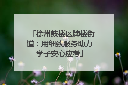 徐州鼓楼区牌楼街道：用细致服务助力学子安心应考