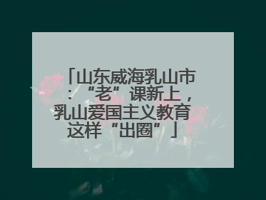 山东威海乳山市：“老”课新上，乳山爱国主义教育这样“出圈”