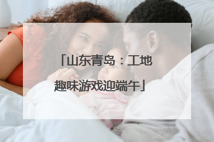 山东青岛：工地趣味游戏迎端午