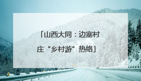 山西大同：边塞村庄“乡村游”热络