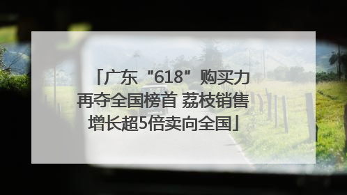 广东“618”购买力再夺全国榜首 荔枝销售增长超5倍卖向全国