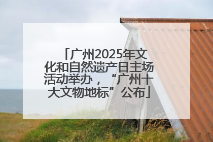 广州2025年文化和自然遗产日主场活动举办，“广州十大文物地标”公布